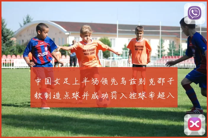 中国女足上半场领先乌兹别克邵子钦制造点球并成功罚入控球率超八成