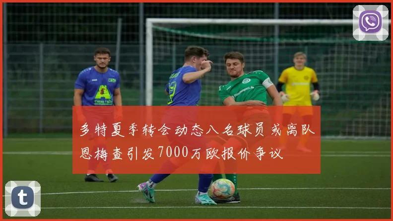 多特夏季转会动态八名球员或离队恩梅查引发7000万欧报价争议