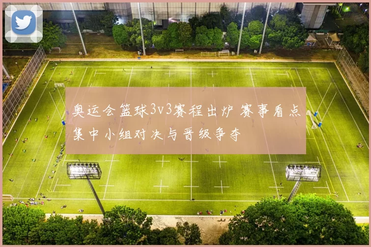 奥运会篮球3v3赛程出炉 赛事看点集中小组对决与晋级争夺