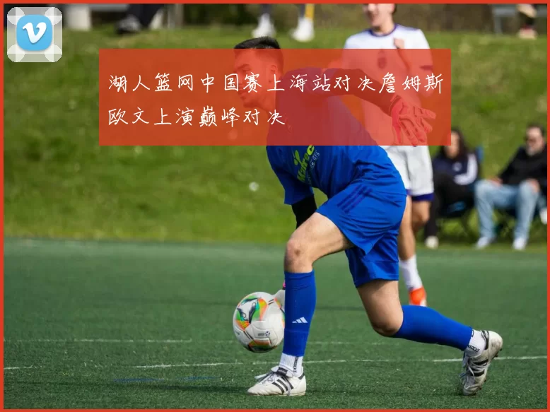 湖人篮网中国赛上海站对决詹姆斯欧文上演巅峰对决