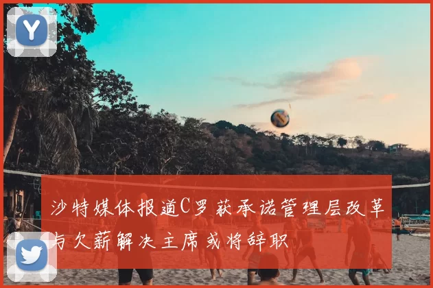 沙特媒体报道C罗获承诺管理层改革与欠薪解决主席或将辞职