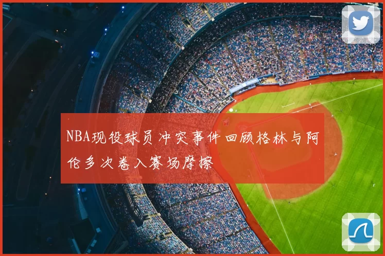 NBA现役球员冲突事件回顾格林与阿伦多次卷入赛场摩擦
