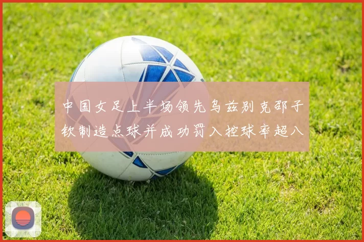 中国女足上半场领先乌兹别克邵子钦制造点球并成功罚入控球率超八成