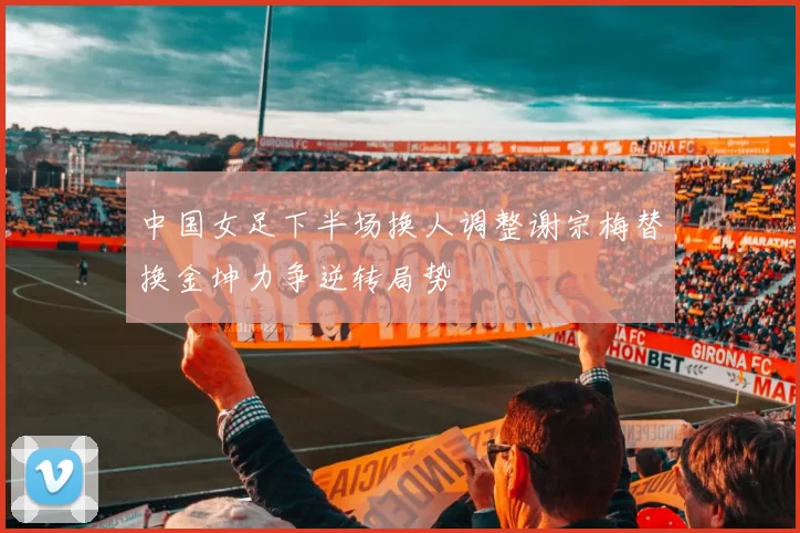 中国女足下半场换人调整谢宗梅替换金坤力争逆转局势