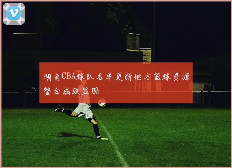 湖南CBA球队名单更新地方篮球资源整合成效显现