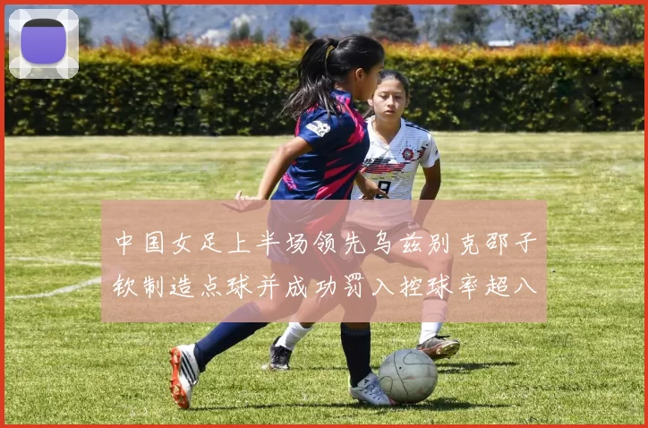 中国女足上半场领先乌兹别克邵子钦制造点球并成功罚入控球率超八成