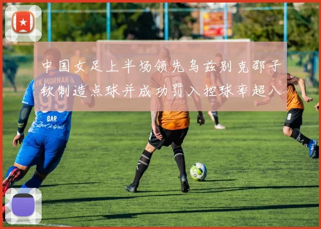 中国女足上半场领先乌兹别克邵子钦制造点球并成功罚入控球率超八成
