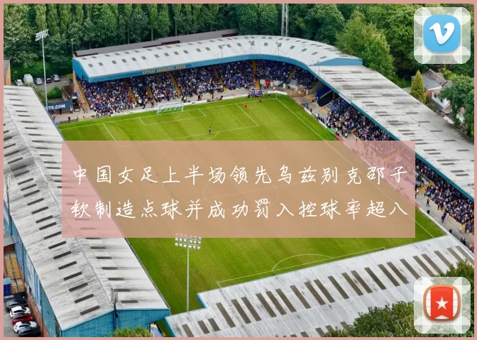 中国女足上半场领先乌兹别克邵子钦制造点球并成功罚入控球率超八成