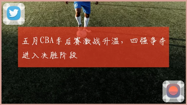 五月CBA季后赛激战升温，四强争夺进入决胜阶段